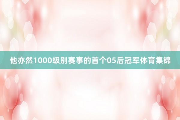 他亦然1000级别赛事的首个05后冠军体育集锦